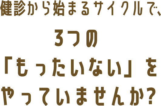 健診から始まるサイクルで、3つの「もったいない」をやっていませんか?