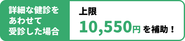 詳細な健診をあわせて受診した場合 上限10,550円 を補助！