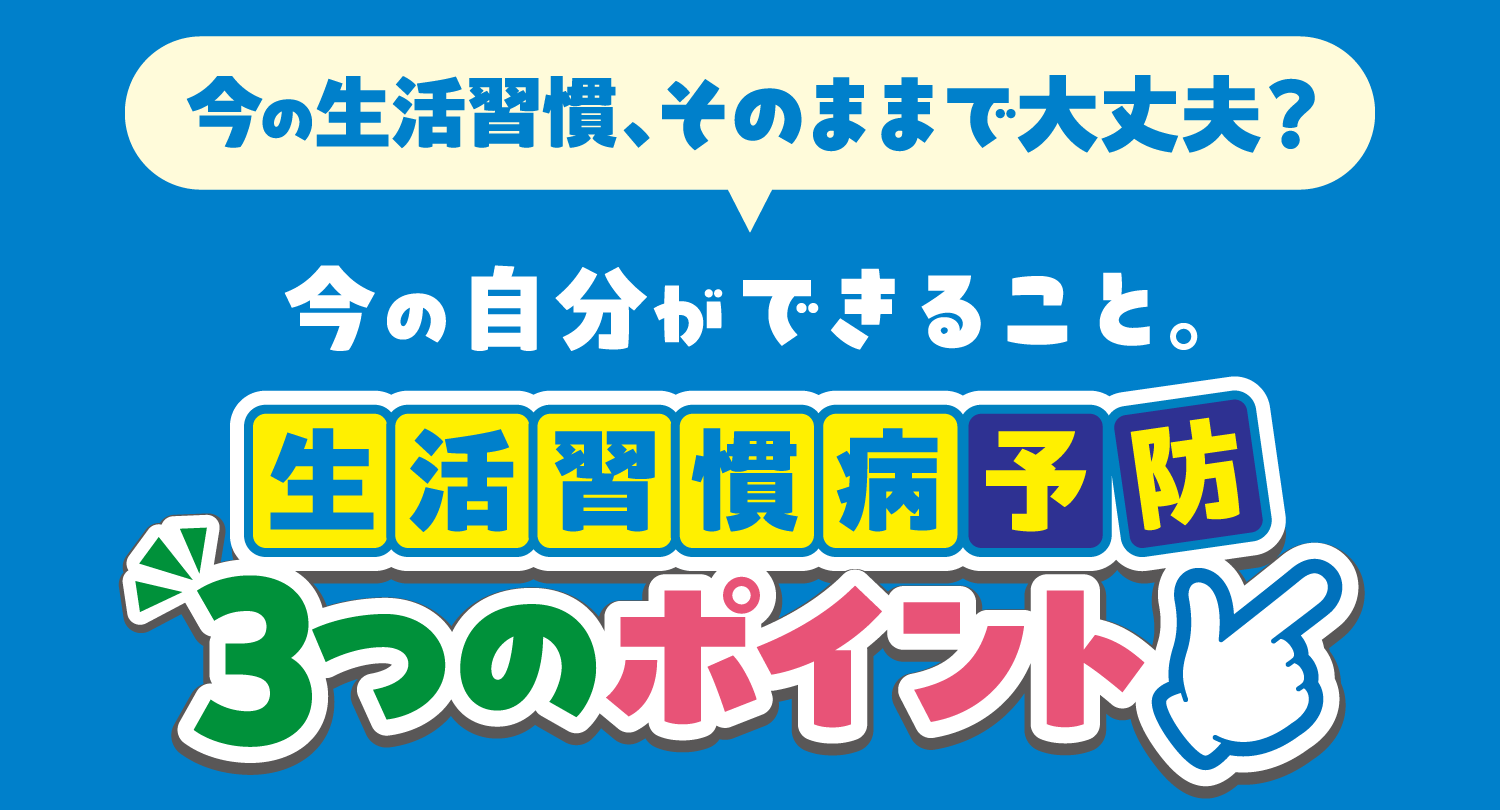 今の生活習慣、そのままで大丈夫？今の自分ができること。生活習慣病予防３つのポイント