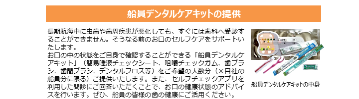 船員デンタルケアキットの提供 長期航海中に虫歯や歯周疾患が悪化しても、すぐには歯科へ受診することができません。そうなる前のお口のセルフケアをサポートいたします。 お口の中の状態をご自身で確認することができる「船員デンタルケアキット」（簡易唾液チェックシート、咀嚼チェックガム、歯ブラシ、歯間ブラシ、デンタルフロス等）をご希望の人数分（※自社の船員分に限る）ご提供いたします。 また、セルフチェックアプリを利用した問診にご回答いただくことで、お口の健康状態のアドバイスを行います。 ぜひ、船員の皆様の歯の健康にご活用ください。