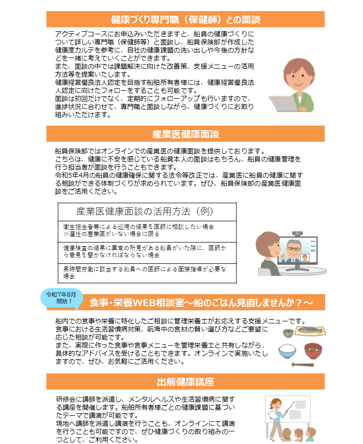健康づくり専門職（保健師）との面談 アクティブコースにお申込みいただきますと、船員の健康づくりについて詳しい専門職（保健師等）と面談し、船員保険部が作成した健康度カルテを参考に、自社の健康課題の洗い出しや今後の方針などを一緒に考えていくことができます。 また、面談の中では課題解決に向けた改善策、支援メニューの活用方法等を提案いたします。 健康経営優良法人認定を目指す船舶所有者様には、健康経営優良法人認定に向けたフォローをすることも可能です。 面談は初回だけでなく、定期的にフォローアップも行いますので、進捗状況に合わせて、専門職と面談しながら、健康づくりにお取り組みいただけます。 産業医健康面談 船員保険部ではオンラインでの産業医の健康面談を提供しております。 こちらは、健康に不安を感じている船員本人の面談はもちろん、船員の健康管理を行う担当者が面談を行うこともできます。 令和5年4月の船員の健康確保に関する法令等改正では、産業医に船員の健康に関する相談ができる体制づくりが求められています。ぜひ、船員保険部の産業医健康面談をご活用ください。 産業医健康面談の活用方法（例） 衛生担当者等による巡視の結果を医師に相談したい場合 ※選任の産業医がいない場合に限る 健康診査の結果に異常の所見がある船員がいた際に、医師から意見を聞かなければならない場合 長時間労働に該当する船員への医師による面接指導が必要な場合 食事・栄養WEB相談室～船のごはん見直しませんか？～ （令和7年8月開始！） 船内での食事や栄養に特化したご相談に管理栄養士がお応えする支援メニューです。 食事における生活習慣病対策、航海中の食材の賢い選び方などご要望に応じた相談が可能です。 また、実際に作った食事や食事メニューを管理栄養士と共有しながら、具体的なアドバイスを受けることもできます。オンラインで実施いたしますので、ぜひ、お気軽にご活用ください。 出前健康講座 研修会に講師を派遣し、メンタルヘルスや生活習慣病に関する講座を開催します。船舶所有者様ごとの健康課題に基づいたテーマで講演が可能です。 現地へ講師を派遣し講演を行うことも、オンラインにて講演を行うことも可能ですので、ぜひ健康づくりの取り組みの一つとして、ご利用ください。