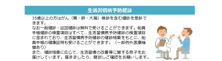 生活習慣病予防健診 35歳以上の方はがん（胃・肺・大腸）検診を含む健診を受診できます。 なお一般健診・巡回健診は無料で受けることができます。船員手帳健診の検査項目はすべて、生活習慣病予防健診の検査項目に含まれており、生活習慣病予防健診の健診結果をもとに、船員手帳の健康証明も受けることができます（一部例外医療機関あり）。 また、健診結果に応じて、生活習慣の改善等に関する冊子をお届けしています。届きましたら、開封しご確認をお願いします。