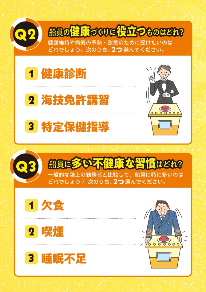 Q2.船員の健康づくりに役立つものはどれ？次のうち2つ選んでください。①健康診断②海技免許講習③特定保健指導 Q3.船員に多い不健康な習慣はどれ？次のうち2つ選んでください。①欠食②喫煙③睡眠不足
