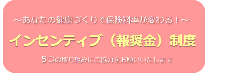 あなたの健康づくりで保険料率が変わる！ インセンティブ（報奨金）制度 5つの取り組みにご協力をお願いいたします