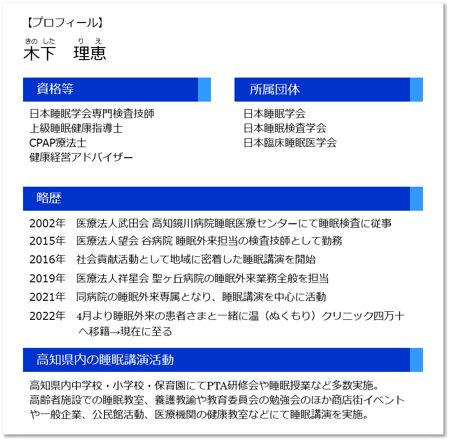 【プロフィール】木下 理恵（きのした りえ）資格等：日本睡眠学会専門検査技師、上級睡眠健康指導士、CPAP療法士、健康経営アドバイザー。所属団体：日本睡眠学会、日本睡眠検査学会、日本臨床睡眠医学会。略歴：2002年医療法人武田会 高知鏡川病院睡眠医療センターにて睡眠検査に従事、2015年医療法人望会 谷病院 睡眠外来担当の検査技師として勤務、2016年社会貢献活動として地域に密着した睡眠講演を開始、2019年医療法人祥星会 聖ヶ丘病院の睡眠外来業務全般を担当、2021年同病院の睡眠外来専属となり睡眠講演を中心に活動、2022年4月より睡眠外来の患者さまと一緒に温（ぬくもり）クリニック四万十へ移籍。高知県内の睡眠講演活動：高知県内中学校·小学校·保育園にてPTA研修会や睡眠授業など多数実施。高齢者施設での睡眠教室、養護教諭や教育委員会の勉強会のほか商店街イベントや一般企業、公民館活動、医療機関の健康教室などにて睡眠講演を実施。