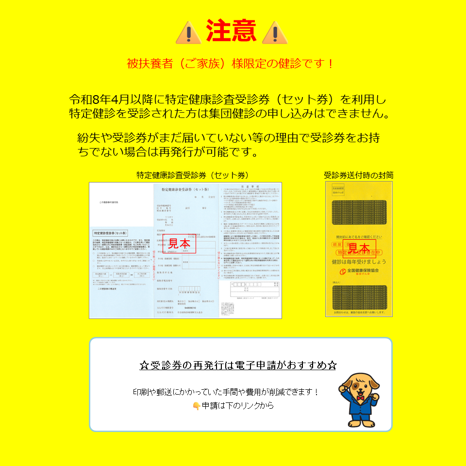 こちらの健診は、被扶養者・ご家族様限定の健診ですので、ご注意ください。 令和8年4月以降に特定健康診査受診券（セット券）を利用して特定健診を受診された方は、集団健診の申し込みはできません。 紛失や受診券がまだ届いてないなどの理由で、受診券をお持ちでない場合は再発行が可能です。 受診券の再発行は、電子申請で行うと、印刷や郵送にかかっていた手間や費用が削減できます。 再発行の申請は、下のリンクからお手続きいただけます。