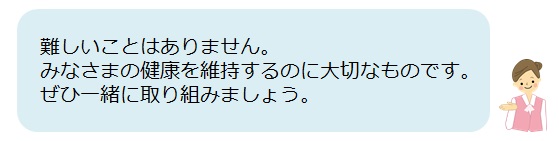 難しいことはありません。 みなさまの健康を維持するのに大切なものです。 ぜひ一緒に取り組みましょう。