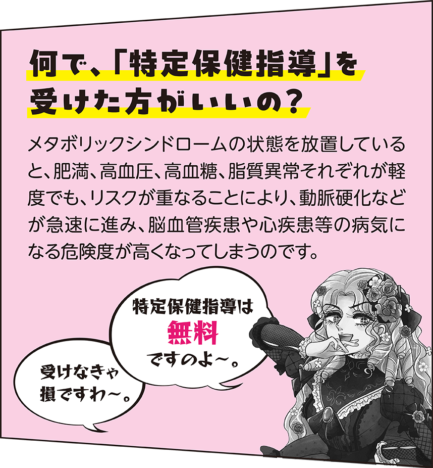 何で、「特定保健指導」を受けたほうがいいの？ メタボリックシンドロームの状態を放置していると、肥満、高血圧、高血糖、脂質異常それぞれが軽度でも、リスクが重なることにより、動脈硬化などが急速に進み、脳血管疾患や心疾患等の病気になる危険度が高くなってしまうのです。 特定保健指導は無料ですのよ～。 受けなきゃ損ですわ～。