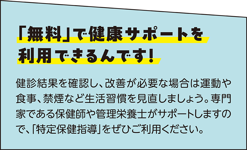 「無料」で健康サポートを利用できるんです！ 健診結果を確認し、改善が必要な場合は運動や食事、禁煙など生活習慣を見直しましょう。 専門家である保健師や管理栄養士がサポートしますので、「特定保健指導」をぜひご利用ください。