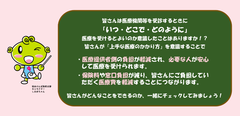 皆さんは医療機関等を受診するときに「いつ・どこで・どのように」医療を受けるとよいのか意識したことはありますか！？ 皆さんが「上手な医療のかかり方」を意識することで ・医療提供者側の負担が軽減され、必要な人が安心して医療を受けられます。 ・保険料や窓口負担が減り、皆さんにご負担していただく医療費を軽減することにつながります。 皆さんがどんなことをできるのか、一緒にチェックしてみましょう！