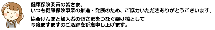 健康保険委員の皆様、 いつも健康保険事業の推進・発展のため、ご協力いただきありがとうございます。 協会けんぽと加入者のみなさまをつなぐ架け橋として 今後ますますのご活躍を祈念申し上げます。