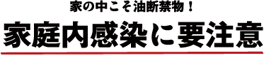 家の中こそ油断禁物!家庭内感染に要注意