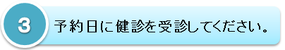 ３．予約日に健診を受診してください。