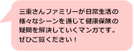 三重さんファミリーが日常生活の様々なシーンを通じて健康保険の疑問を解決していくマンガです。ぜひご覧ください。