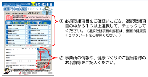 ①必須取組項目をご確認いただき、選択取組項目の中から１つ以上選択して、チェックしてください。（選択取組項目の詳細は、裏面の健康度チェックシートをご参照ください。）②事業所の情報や、健康づくりのご担当者様のお名前等をご記入ください。