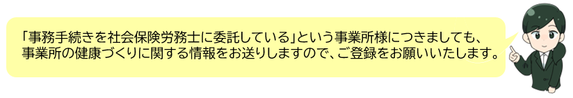 「事務手続きを社会保険労務士に委託している」という事業所様につきましても、事業所の健康づくりに関する情報をお送りしますので、ご登録をお願いいたします。